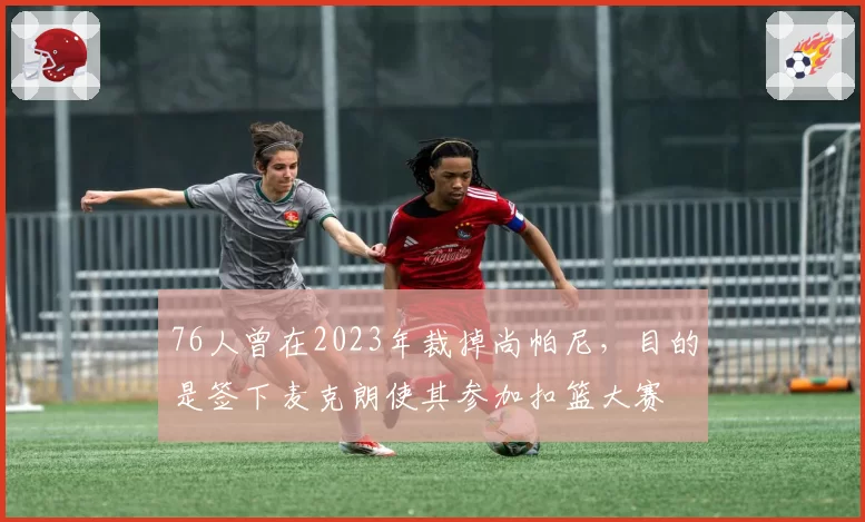 76人曾在2023年裁掉尚帕尼,目的是签下麦克朗使其参加扣篮大赛