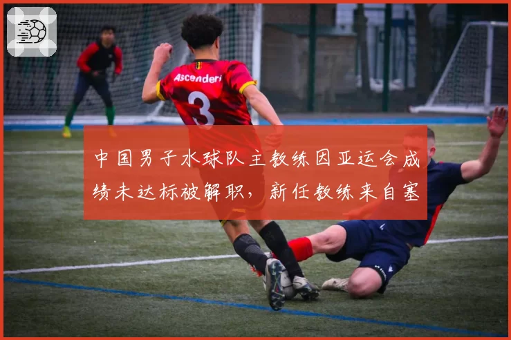 中国男子水球队主教练因亚运会成绩未达标被解职，新任教练来自塞尔维亚