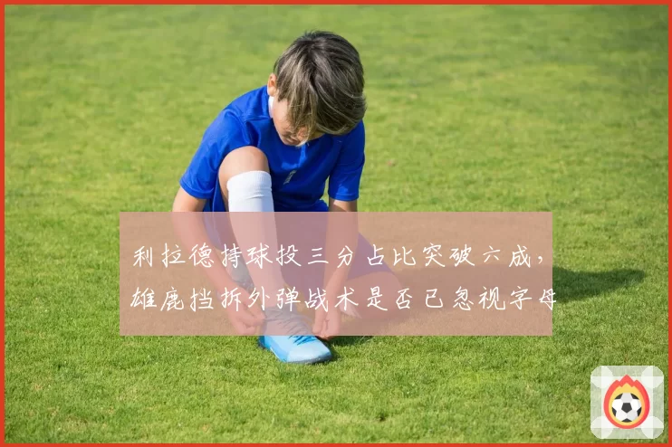 利拉德持球投三分占比突破六成,雄鹿挡拆外弹战术是否已忽视字母哥内切?