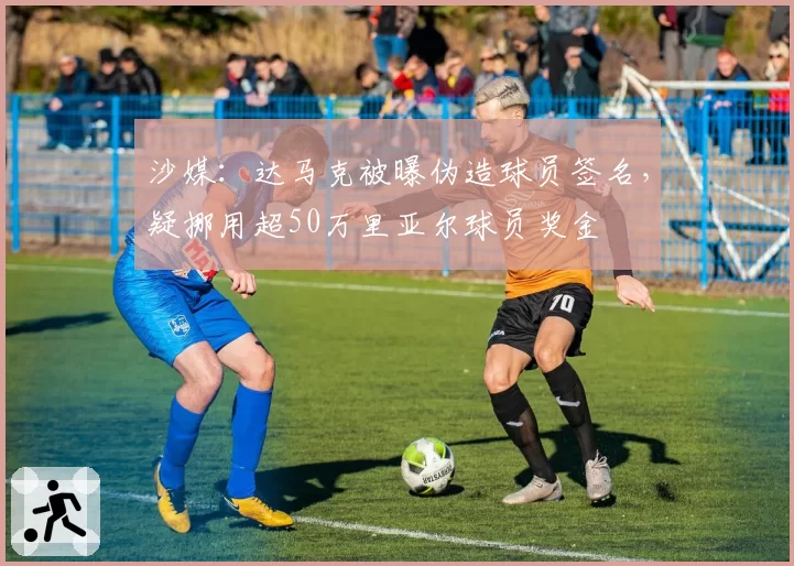 沙媒：达马克被曝伪造球员签名，疑挪用超50万里亚尔球员奖金