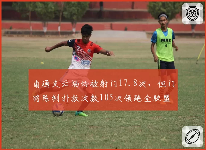 南通支云场均被射门17.8次,但门将陈钊扑救次数105次领跑全联盟