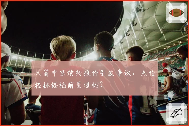 火箭申京续约报价引发争议，杰伦格林搭档前景堪忧？