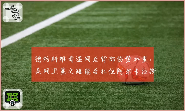 德约科维奇温网后背部伤势加重,美网卫冕之路能否扛住阿尔卡拉斯的冲击?