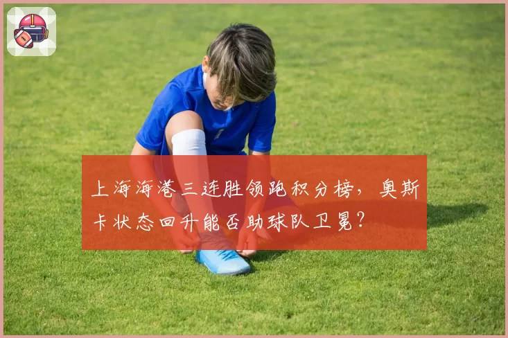 上海海港三连胜领跑积分榜,奥斯卡状态回升能否助球队卫冕?