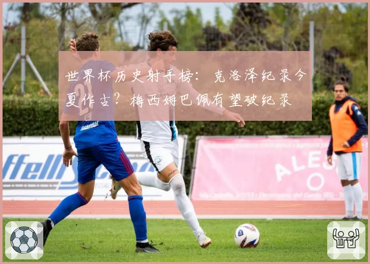 世界杯历史射手榜：克洛泽纪录今夏作古？梅西姆巴佩有望破纪录