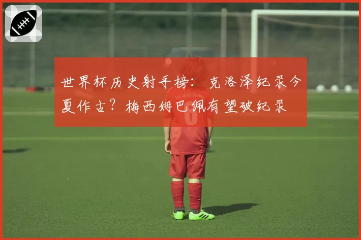 世界杯历史射手榜：克洛泽纪录今夏作古？梅西姆巴佩有望破纪录