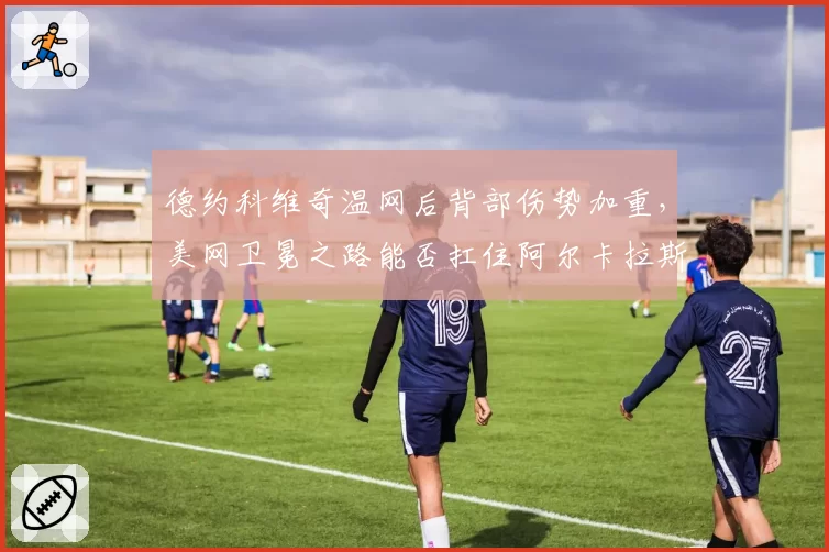 德约科维奇温网后背部伤势加重,美网卫冕之路能否扛住阿尔卡拉斯的冲击?