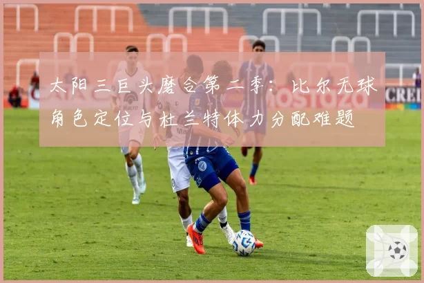 太阳三巨头磨合第二季：比尔无球角色定位与杜兰特体力分配难题