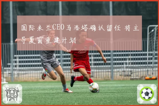 国际米兰CEO马洛塔确认留任 将主导夏窗重建计划