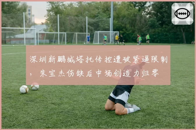 深圳新鹏城塔托传控遭破紧逼限制，朱宝杰伤缺后中场创造力归零