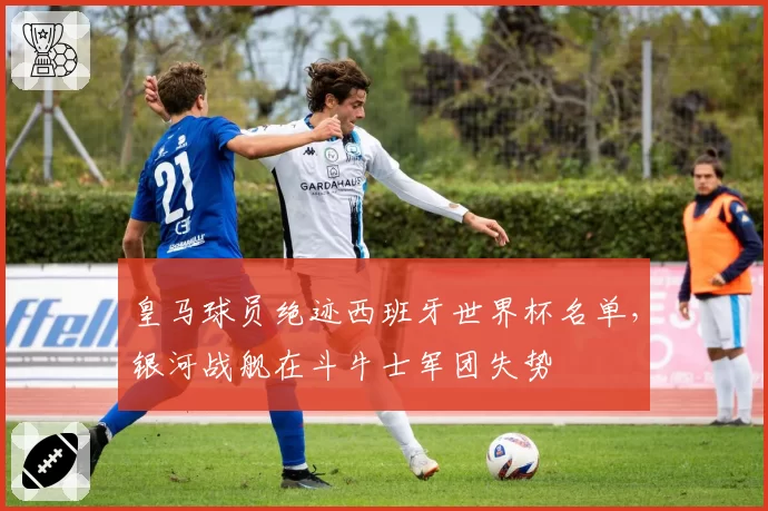 皇马球员绝迹西班牙世界杯名单，银河战舰在斗牛士军团失势