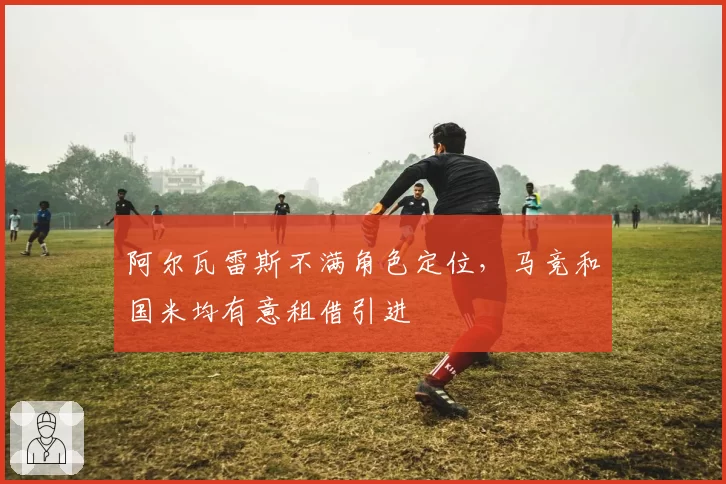 阿尔瓦雷斯不满角色定位,马竞和国米均有意租借引进