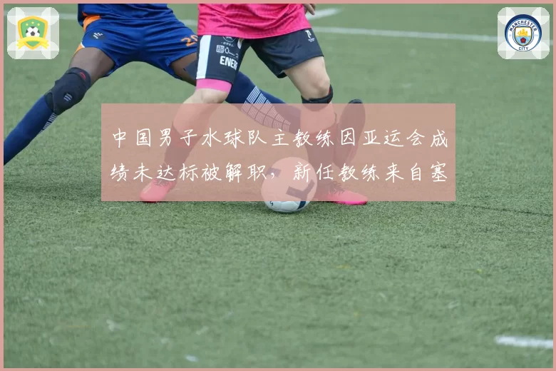 中国男子水球队主教练因亚运会成绩未达标被解职，新任教练来自塞尔维亚