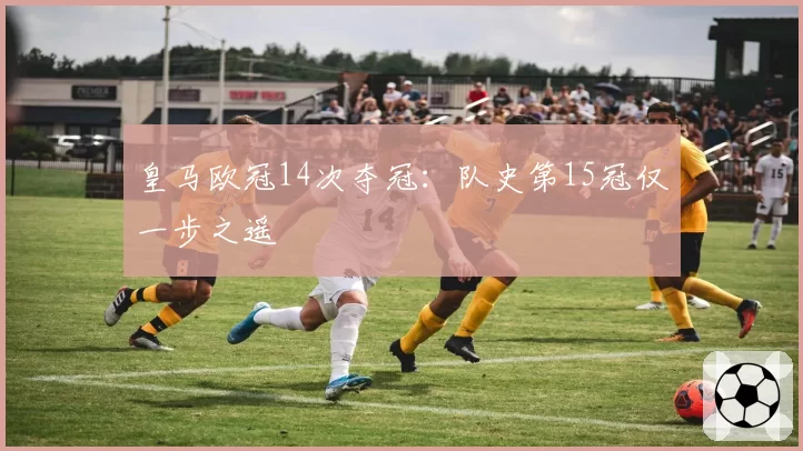 皇马欧冠14次夺冠:队史第15冠仅一步之遥