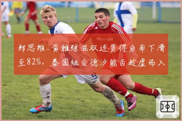 郑思维_黄雅琼混双连贯得分率下滑至82%,泰国组合德沙能否趁虚而入?