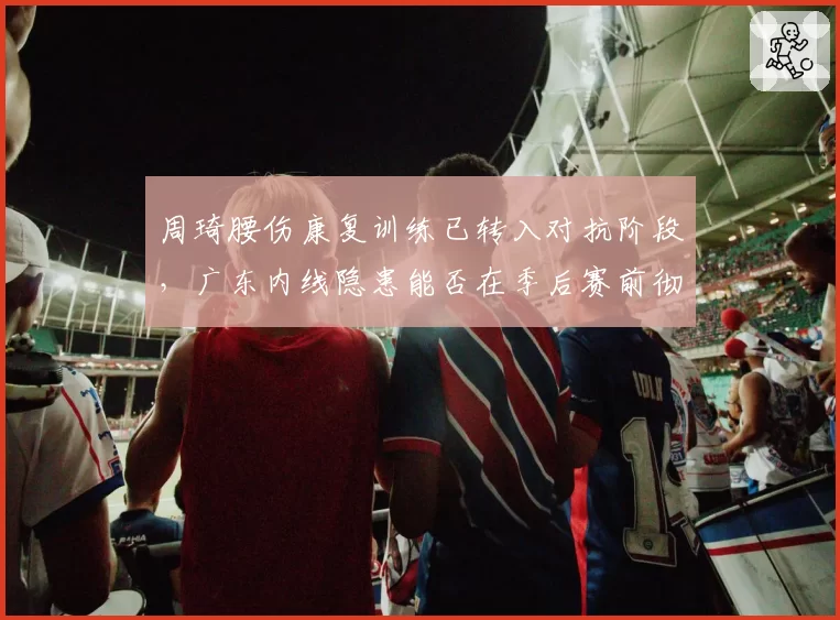 周琦腰伤康复训练已转入对抗阶段,广东内线隐患能否在季后赛前彻底消除?