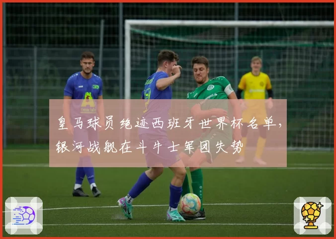 皇马球员绝迹西班牙世界杯名单,银河战舰在斗牛士军团失势