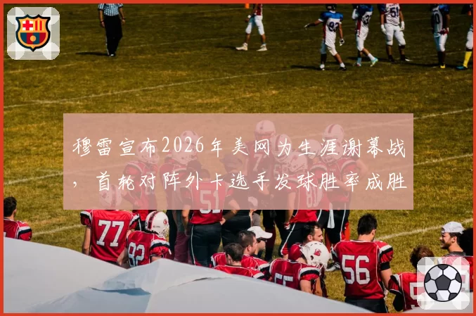 穆雷宣布2026年美网为生涯谢幕战，首轮对阵外卡选手发球胜率成胜负手