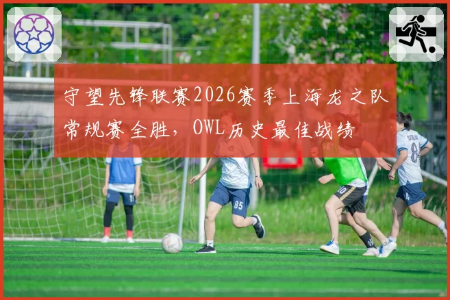 守望先锋联赛2026赛季上海龙之队常规赛全胜，OWL历史最佳战绩