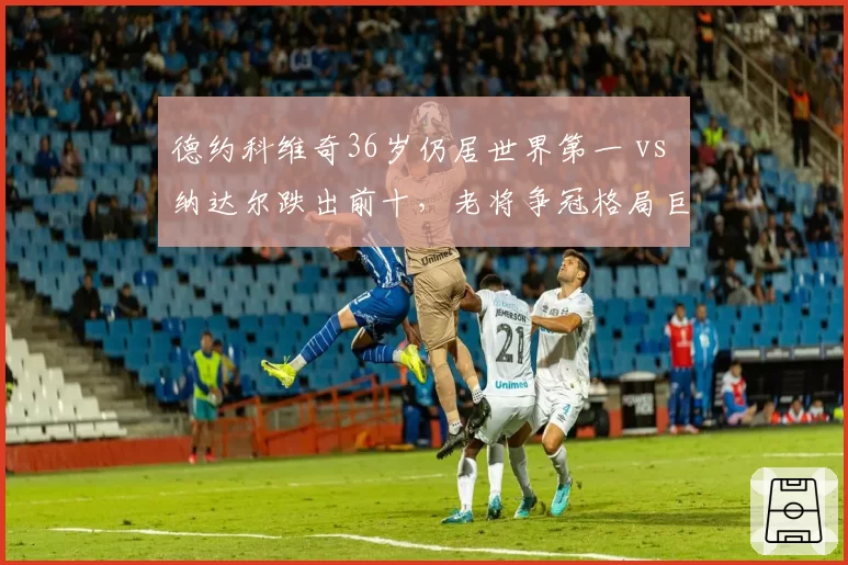 德约科维奇36岁仍居世界第一 vs 纳达尔跌出前十，老将争冠格局巨变