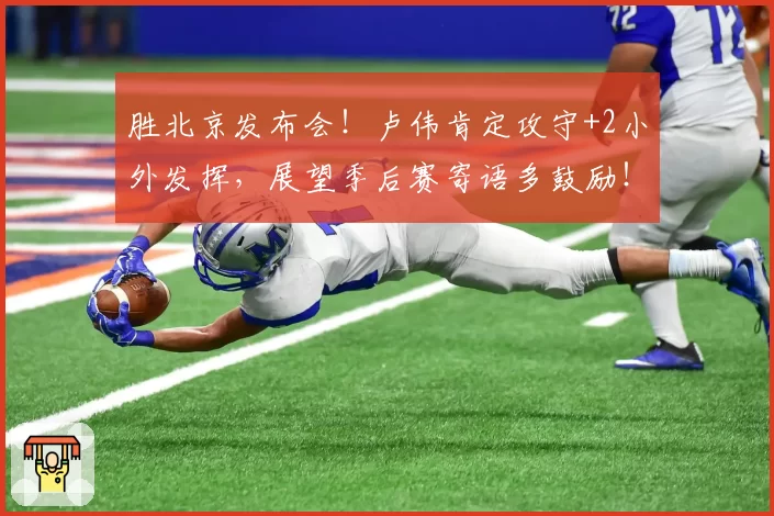 胜北京发布会！卢伟肯定攻守+2小外发挥，展望季后赛寄语多鼓励！