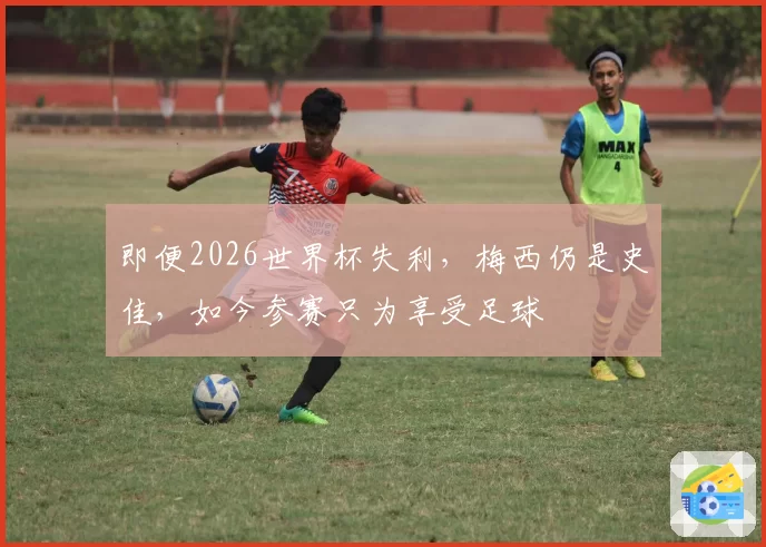 即便2026世界杯失利,梅西仍是史佳,如今参赛只为享受足球
