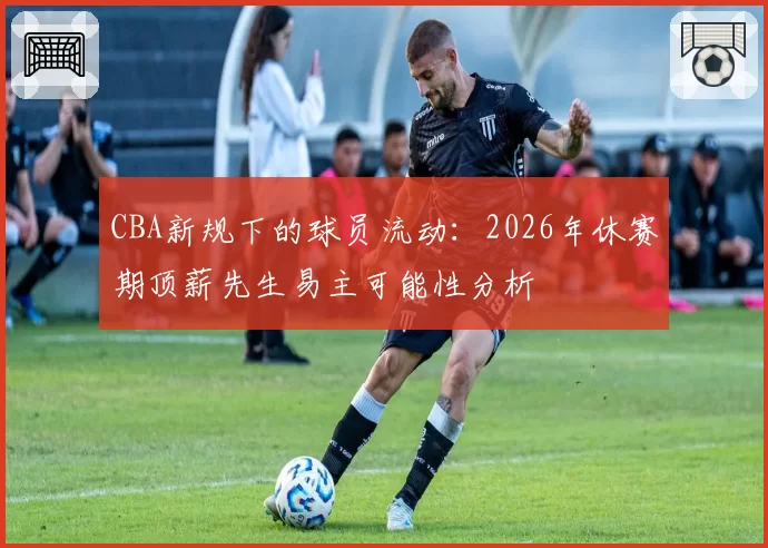 CBA新规下的球员流动：2026年休赛期顶薪先生易主可能性分析