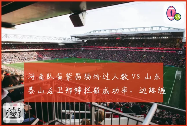 河南队黄紫昌场均过人数 vs 山东泰山后卫郑铮拦截成功率,边路缠斗决定比赛
