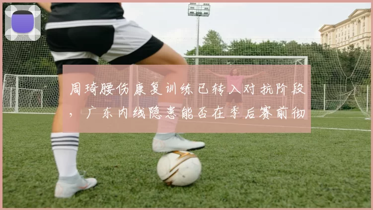 周琦腰伤康复训练已转入对抗阶段,广东内线隐患能否在季后赛前彻底消除?