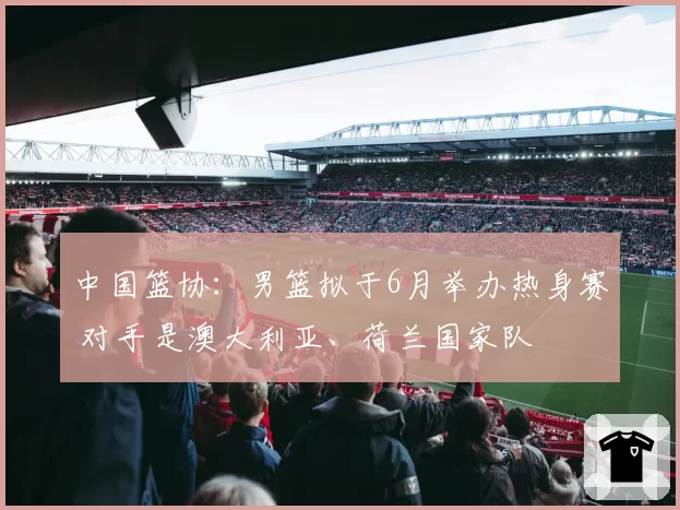 中国篮协：男篮拟于6月举办热身赛 对手是澳大利亚、荷兰国家队