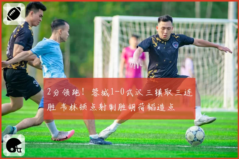 2分领跑！蓉城1-0武汉三镇取三连胜 韦林顿点射制胜胡荷韬造点