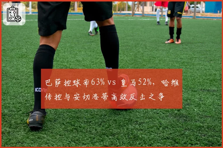巴萨控球率63% vs 皇马52%,哈维传控与安切洛蒂高效反击之争