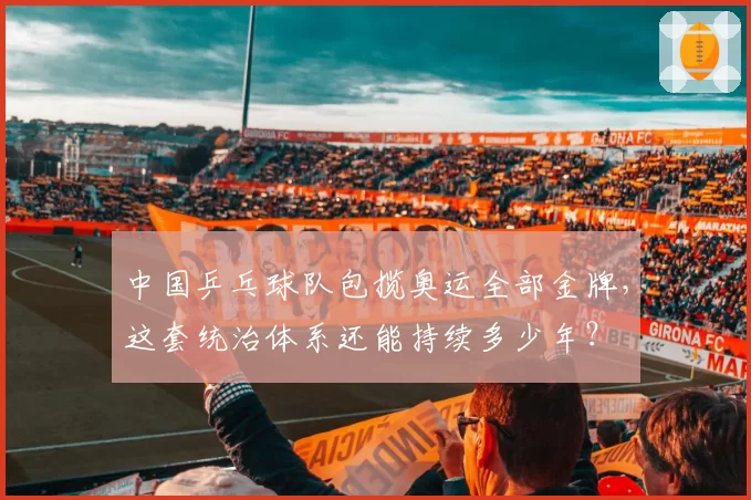 中国乒乓球队包揽奥运全部金牌，这套统治体系还能持续多少年？