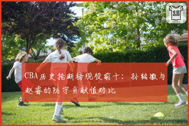 CBA历史抢断榜现役前十：孙铭徽与赵睿的防守贡献值对比