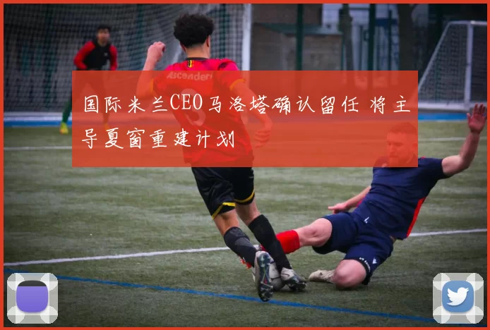 国际米兰CEO马洛塔确认留任 将主导夏窗重建计划