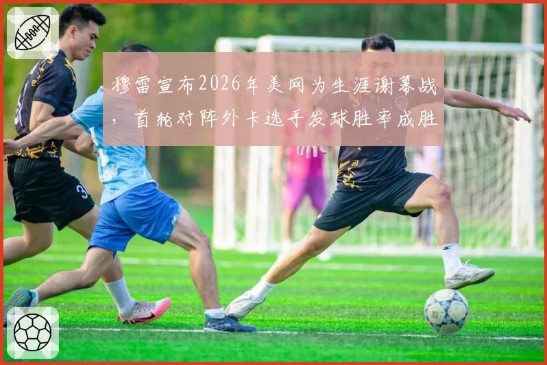 穆雷宣布2026年美网为生涯谢幕战，首轮对阵外卡选手发球胜率成胜负手