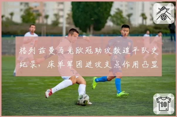 格列兹曼马竞欧冠助攻数追平队史纪录,床单军团进攻支点作用凸显