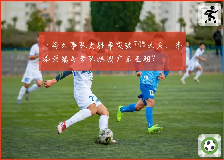 上海久事队史胜率突破70%大关,李添荣能否带队挑战广东王朝?