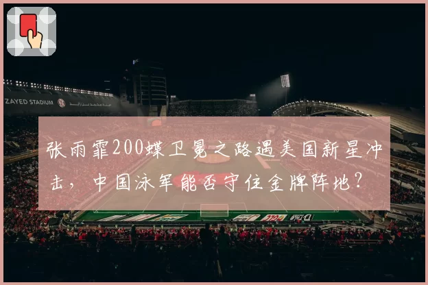 张雨霏200蝶卫冕之路遇美国新星冲击,中国泳军能否守住金牌阵地?