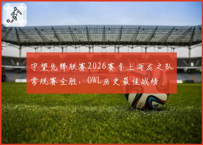 守望先锋联赛2026赛季上海龙之队常规赛全胜，OWL历史最佳战绩