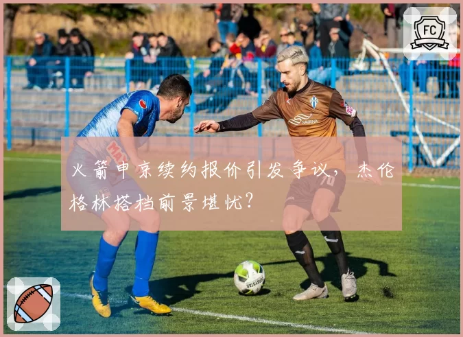 火箭申京续约报价引发争议，杰伦格林搭档前景堪忧？