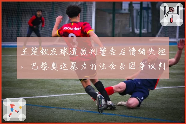 王楚钦发球遭裁判警告后情绪失控,巴黎奥运暴力打法会否因争议判罚受限?