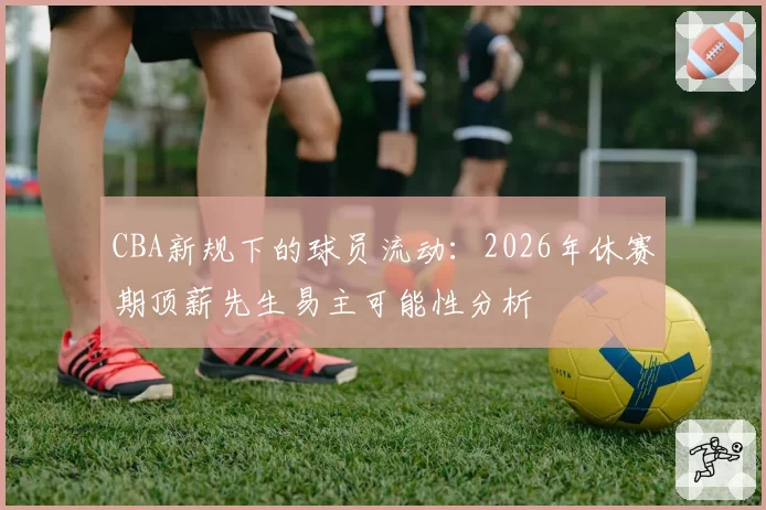 CBA新规下的球员流动：2026年休赛期顶薪先生易主可能性分析