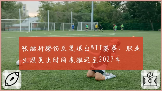 张继科腰伤反复退出WTT赛事,职业生涯复出时间表推迟至2027年