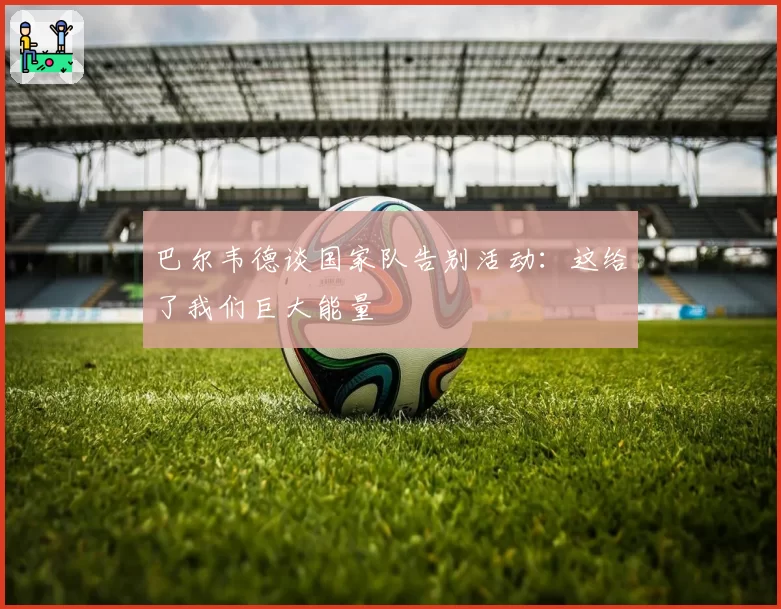 巴尔韦德谈国家队告别活动:这给了我们巨大能量