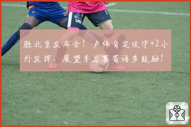 胜北京发布会！卢伟肯定攻守+2小外发挥，展望季后赛寄语多鼓励！