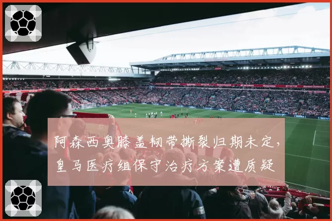 阿森西奥膝盖韧带撕裂归期未定，皇马医疗组保守治疗方案遭质疑