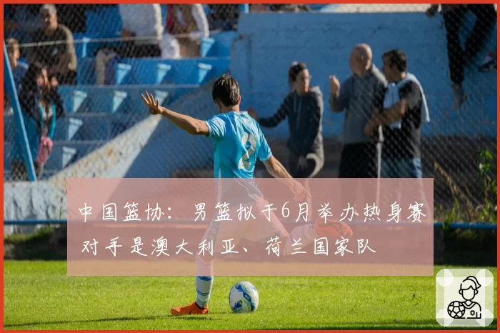 中国篮协：男篮拟于6月举办热身赛 对手是澳大利亚、荷兰国家队