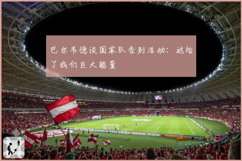 巴尔韦德谈国家队告别活动：这给了我们巨大能量